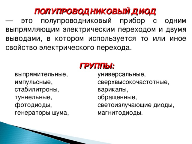 ПОЛУПРОВОДНИКОВЫЙ ДИОД   — это полупроводниковый прибор с одним выпрямляющим электрическим переходом и двумя выводами, в котором используется то или иное свойство электрического перехода. ГРУППЫ:   выпрямительные,  универсальные, импульсные,  сверхвысокочастотные, стабилитроны,  варикапы, туннельные,  обращенные, фотодиоды,  светоизлучающие диоды, генераторы шума,  магнитодиоды. 