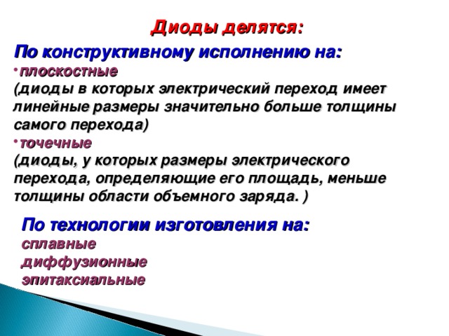 Диоды делятся: По конструктивному исполнению на: плоскостные  (диоды в которых  электрический переход имеет линейные размеры значительно больше толщины самого перехода) точечные  (диоды, у которых размеры электрического перехода, определяющие его площадь, меньше толщины области объемного заряда. ) По технологии изготовления на: сплавные диффузионные эпитаксиальные 