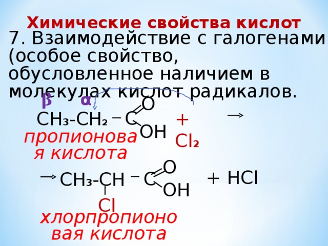Химические свойства кислот 7. Взаимодействие с галогенами (особое свойство, обусловленное наличием в молекулах кислот радикалов. α β О  С CH 3 -CH 2 + Cl 2 ОН пропионовая кислота О + НСl  С CH 3 -CH ОН Сl хлорпропионовая кислота 