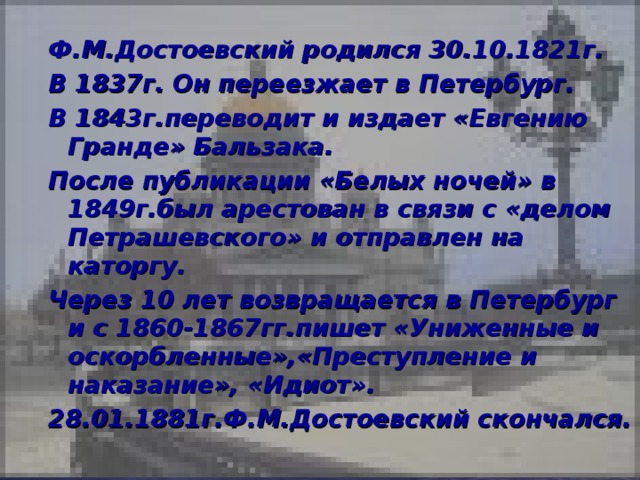 Ф.М.Достоевский родился 30.10.1821г. В 1837г. Он переезжает в Петербург. В 1843г.переводит и издает «Евгению Гранде» Бальзака. После публикации «Белых ночей» в 1849г.был арестован в связи с «делом Петрашевского» и отправлен на каторгу. Через 10 лет возвращается в Петербург и с 1860-1867гг.пишет «Униженные и оскорбленные»,«Преступление и наказание», «Идиот». 28.01.1881г.Ф.М.Достоевский скончался.  Ф.М.Достоевский родился 30.10.1821г. В 1837г. Он переезжает в Петербург. В 1843г.переводит и издает «Евгению Гранде» Бальзака. После публикации «Белых ночей» в 1849г.был арестован в связи с «делом Петрашевского» и отправлен на каторгу. Через 10 лет возвращается в Петербург и с 1860-1867гг.пишет «Униженные и оскорбленные»,«Преступление и наказание», «Идиот». 28.01.1881г.Ф.М.Достоевский скончался.  