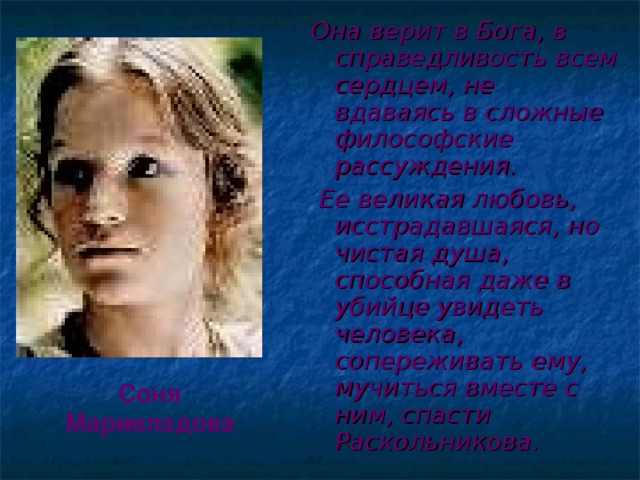 Она верит в Бога, в справедливость всем сердцем, не вдаваясь в сложные философские рассуждения.  Ее великая любовь, исстрадавшаяся, но чистая душа, способная даже в убийце увидеть человека, сопереживать ему, мучиться вместе с ним, спасти Раскольникова. Соня Мармеладова 