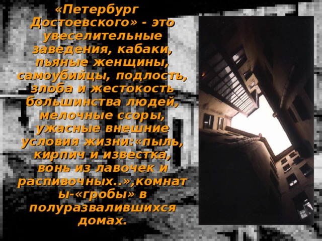 «Петербург Достоевского» - это увеселительные заведения, кабаки, пьяные женщины, самоубийцы, подлость, злоба и жестокость большинства людей, мелочные ссоры, ужасные внешние условия жизни:«пыль, кирпич и известка, вонь из лавочек и распивочных..»,комнаты-«гробы» в полуразвалившихся домах. 
