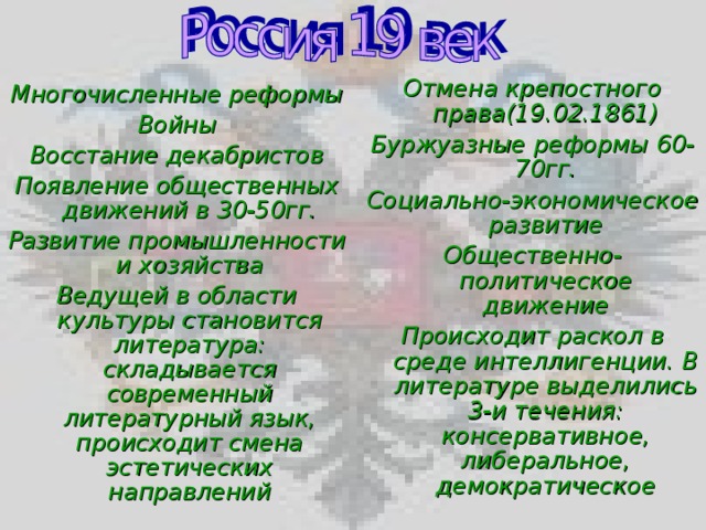 Отмена крепостного права(19.02.1861) Буржуазные реформы 60-70гг. Социально-экономическое развитие Общественно-политическое движение Происходит раскол в среде интеллигенции. В литературе выделились 3-и течения: консервативное, либеральное, демократическое  Многочисленные реформы Войны Восстание декабристов Появление общественных движений в 30-50гг. Развитие промышленности и хозяйства Ведущей в области культуры становится литература: складывается современный литературный язык, происходит смена эстетических направлений     