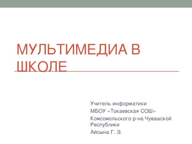Мультимедиа в школе Учитель информатики МБОУ «Токаевская СОШ» Комсомольского р-на Чувашской Республики Айсына Г. Э. 