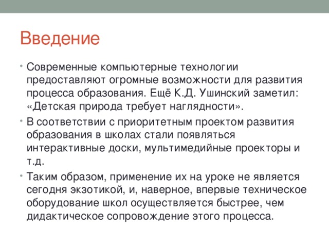 Введение Современные компьютерные технологии предоставляют огромные возможности для развития процесса образования. Ещё К.Д. Ушинский заметил: «Детская природа требует наглядности». В соответствии с приоритетным проектом развития образования в школах стали появляться интерактивные доски, мультимедийные проекторы и т.д. Таким образом, применение их на уроке не является сегодня экзотикой, и, наверное, впервые техническое оборудование школ осуществляется быстрее, чем дидактическое сопровождение этого процесса. 