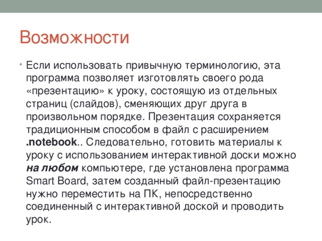 Возможности Если использовать привычную терминологию, эта программа позволяет изготовлять своего рода «презентацию» к уроку, состоящую из отдельных страниц (слайдов), сменяющих друг друга в произвольном порядке. Презентация сохраняется традиционным способом в файл с расширением .notebook .. Следовательно, готовить материалы к уроку с использованием интерактивной доски можно на любом компьютере, где установлена программа Smart Board, затем созданный файл-презентацию нужно переместить на ПК, непосредственно соединенный с интерактивной доской и проводить урок. 