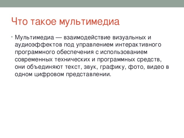 Что такое мультимедиа Мультимедиа — взаимодействие визуальных и аудиоэффектов под управлением интерактивного программного обеспечения с использованием современных технических и программных средств, они объединяют текст, звук, графику, фото, видео в одном цифровом представлении. 