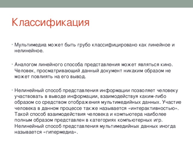 Классификация Мультимедиа может быть грубо классифицировано как линейное и нелинейное. Аналогом линейного способа представления может являться кино. Человек, просматривающий данный документ никаким образом не может повлиять на его вывод. Нелинейный способ представления информации позволяет человеку участвовать в выводе информации, взаимодействуя каким-либо образом со средством отображения мультимедийных данных. Участие человека в данном процессе также называется «интерактивностью». Такой способ взаимодействия человека и компьютера наиболее полным образом представлен в категориях компьютерных игр. Нелинейный способ представления мультимедийных данных иногда называется «гипермедиа». 
