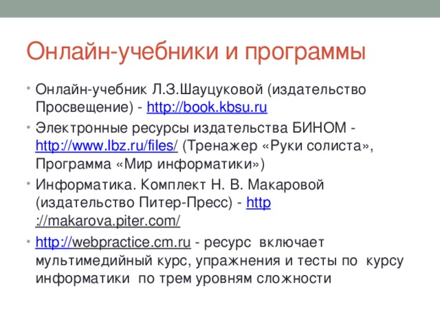 Онлайн-учебники и программы Онлайн-учебник Л.З.Шауцуковой (издательство Просвещение) - http:// book.kbsu.ru Электронные ресурсы издательства БИНОМ - http://www.lbz.ru/files / (Тренажер «Руки солиста», Программа «Мир информатики») Информатика. Комплект Н. В. Макаровой (издательство Питер-Пресс) - http ://makarova.piter.com/  http :// webpractice.cm.ru - ресурс включает мультимедийный курс, упражнения и тесты по курсу информатики по трем уровням сложности   
