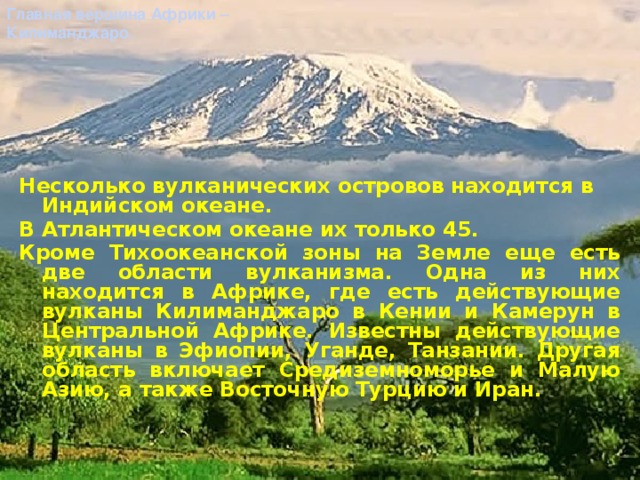 Главная вершина Африки – Килиманджаро. Несколько вулканических островов находится в Индийском океане. В Атлантическом океане их только 45. Кроме Тихоокеанской зоны на Земле еще есть две области вулканизма. Одна из них находится в Африке, где есть действующие вулканы Килиманджаро в Кении и Камерун в Центральной Африке. Известны действующие вулканы в Эфиопии, Уганде, Танзании. Другая область включает Средиземноморье и Малую Азию, а также Восточную Турцию и Иран.  