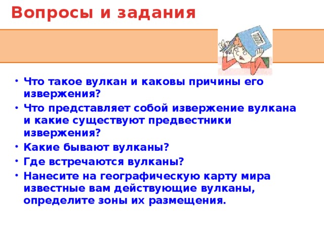 Вопросы и задания Что такое вулкан и каковы причины его извержения? Что представляет собой извержение вулкана и какие существуют предвестники извержения? Какие бывают вулканы? Где встречаются вулканы? Нанесите на географическую карту мира известные вам действующие вулканы, определите зоны их размещения.  