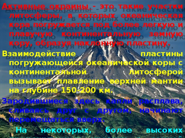 Активные окраины - это такие участки литосферы, в которых океаническая кора погружается под более легкую и плавучую континентальную земную кору, образуя наклонную пластину. Взаимодействие пластины погружающейся океанической коры с континентальной литосферой вызывает плавление верхней мантии на глубине 150-200 км. Зародившиеся здесь капли расплава, сливаясь друг с другом, начинают перемещаться вверх.  На некоторых, более высоких промежуточных уровнях в земной коре они образуют магматические очаги, и из самого верхнего очага происходит извержение. 