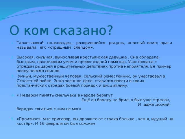 О ком сказано? Талантливый полководец, разорившийся рыцарь, опасный воин; враги называли его «страшным слепцом». Высокая, сильная, выносливая крестьянская девушка . Она обладала быстрым, находчивым умом и превосходной памятью. Участвовала с отрядом рыцарей в решительных действиях против неприятеля. Её пример воодушевлял воинов.  Умный, мужественный человек, сельский ремесленник, он участвовал в Столетней войне. Знал военное дело, старался ввести в своих повстанческих отрядах боевой порядок и дисциплину. « Недаром память смельчака в народе берегут Ещё он бороду не брил, а был уже стрелок, И даже дюжий бородач тягаться с ним не мог» «Произнося мне приговор, вы дрожите от страха больше , чем я, идущий на костёр». И 16 февраля он был сожжен. 