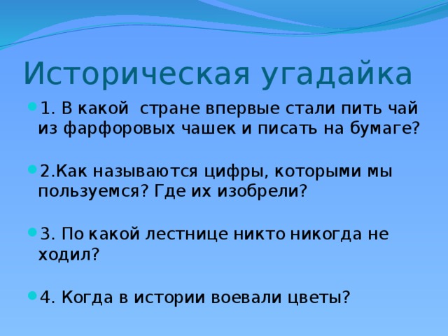 Историческая угадайка 1. В какой стране впервые стали пить чай из фарфоровых чашек и писать на бумаге? 2.Как называются цифры, которыми мы пользуемся? Где их изобрели? 3. По какой лестнице никто никогда не ходил? 4. Когда в истории воевали цветы? 