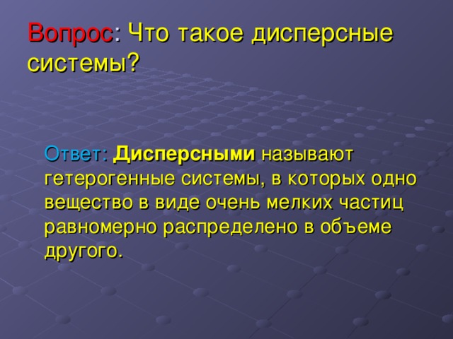 Вопрос : Что такое дисперсные системы?  Ответ: Дисперсными называют гетерогенные системы, в которых одно вещество в виде очень мелких частиц равномерно распределено в объеме другого. 