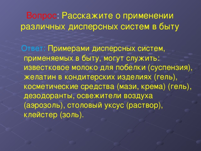 Вопрос : Расскажите о применении различных дисперсных систем в быту  Ответ: Примерами дисперсных систем, применяемых в быту, могут служить: известковое молоко для побелки (суспензия), желатин в кондитерских изделиях (гель), косметические средства (мази, крема) (гель), дезодоранты, освежители воздуха (аэрозоль), столовый уксус (раствор), клейстер (золь). 