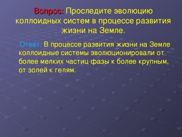 Вопрос: Проследите эволюцию коллоидных систем в процессе развития жизни на Земле.    Ответ: В процессе развития жизни на Земле коллоидные системы эволюционировали от более мелких частиц фазы к более крупным, от золей к гелям. 