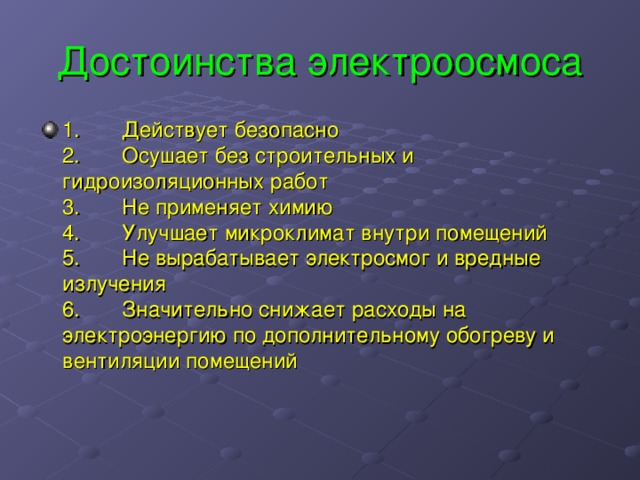 Достоинства электроосмоса 1.       Действует безопасно  2.       Осушает без строительных и гидроизоляционных работ  3.       Не применяет химию  4.       Улучшает микроклимат внутри помещений  5.       Не вырабатывает электросмог и вредные излучения  6.       Значительно снижает расходы на электроэнергию по дополнительному обогреву и вентиляции помещений 