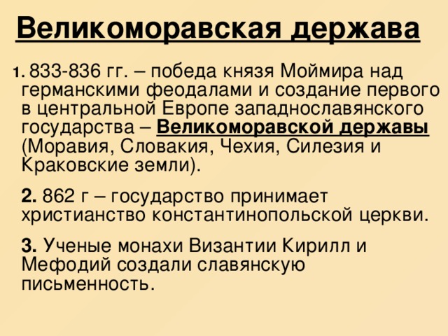 Великоморавская держава  1. 833-836 гг. – победа князя Моймира над германскими феодалами и создание первого в центральной Европе западнославянского государства – Великоморавской державы (Моравия, Словакия, Чехия, Силезия и Краковские земли).  2. 862 г – государство принимает христианство константинопольской церкви.  3. Ученые монахи Византии Кирилл и Мефодий создали славянскую письменность. 