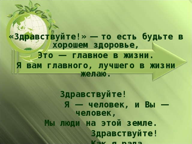 « Здравствуйте! »  —  то есть будьте в хорошем здоровье, Это — главное в жизни. Я вам главного, лучшего в жизни желаю.  Здравствуйте!  Я — человек, и Вы — человек,  Мы люди на этой земле.  Здравствуйте !  Как я рада,  Что могу вам это сказать!    