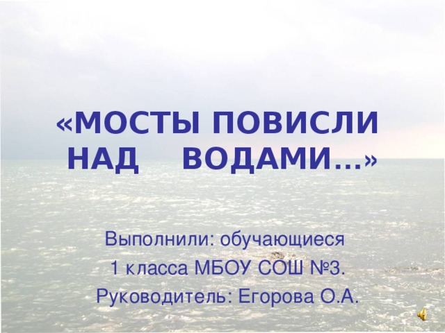 «МОСТЫ ПОВИСЛИ  НАД ВОДАМИ …» Выполнили: обучающиеся 1 класса МБОУ СОШ №3. Руководитель: Егорова О.А.  