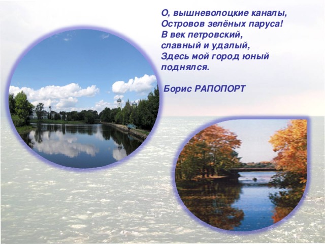О, вышневолоцкие каналы,  Островов зелёных паруса!  В век петровский,  славный и удалый,  Здесь мой город юный поднялся.   Борис РАПОПОРТ  