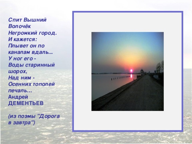  Спит Вышний Волочёк  Негромкий город.  И кажется:  Плывет он по каналам вдаль...  У ног его -  Воды старинный шорох,  Над ним -  Осенних тополей печаль… Андрей ДЕМЕНТЬЕВ   (из поэмы 