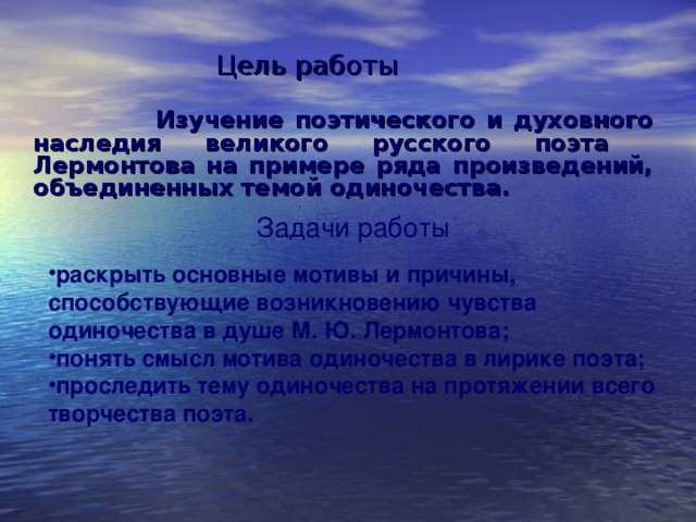Цель работы    Изучение поэтического и духовного наследия великого русского поэта Лермонтова на примере ряда произведений, объединенных темой одиночества. Задачи работы раскрыть основные мотивы и причины, способствующие возникновению чувства одиночества в душе М. Ю. Лермонтова; понять смысл мотива одиночества в лирике поэта; проследить тему одиночества на протяжении всего творчества поэта. 