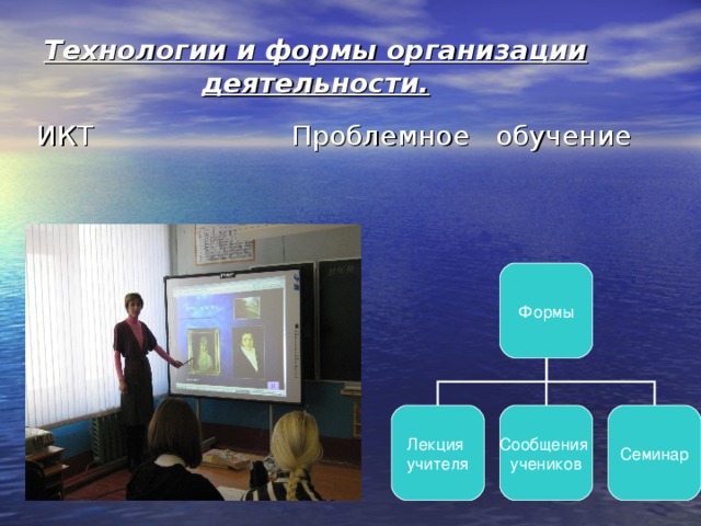 Технологии и формы организации деятельности. ИКТ  Проблемное обучение Формы Лекция учителя Сообщения учеников Семинар 