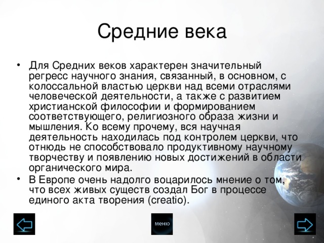 Средние века Для Средних веков характерен значительный регресс научного знания, связанный, в основном, с колоссальной властью церкви над всеми отраслями человеческой деятельности, а также с развитием христианской философии и формированием соответствующего, религиозного образа жизни и мышления. Ко всему прочему, вся научная деятельность находилась под контролем церкви, что отнюдь не способствовало продуктивному научному творчеству и появлению новых достижений в области органического мира. В Европе очень надолго воцарилось мнение о том, что всех живых существ создал Бог в процессе единого акта творения (creatio).  