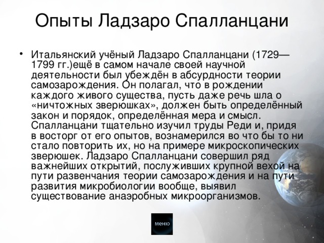 Опыты Ладзаро Спалланцани   Итальянский учёный Ладзаро Спалланцани (1729—1799 гг.)ещё в самом начале своей научной деятельности был убеждён в абсурдности теории самозарождения. Он полагал, что в рождении каждого живого существа, пусть даже речь шла о «ничтожных зверюшках», должен быть определённый закон и порядок, определённая мера и смысл. Спалланцани тщательно изучил труды Реди и, придя в восторг от его опытов, вознамерился во что бы то ни стало повторить их, но на примере микроскопических зверюшек. Ладзаро Спалланцани совершил ряд важнейших открытий, послуживших крупной вехой на пути развенчания теории самозарождения и на пути развития микробиологии вообще, выявил существование анаэробных микроорганизмов. 