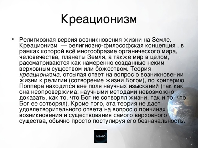 Креационизм Религиозная версия возникновения жизни на Земле. Креационизм  — религиозно-философская концепция , в рамках которой всё многообразие органического мира, человечества, планеты Земля, а также мир в целом, рассматриваются как намеренно созданные неким верховным существом или божеством. Теория креационизма , отсылая ответ на вопрос о возникновении жизни к религии (сотворение жизни Богом), по критерию Поппера находится вне поля научных изысканий (так как она неопровержима: научными методами невозможно доказать, как то, что Бог не сотворял жизни, так и то, что Бог ее сотворял). Кроме того, эта теория не дает удовлетворительного ответа на вопрос о причинах возникновения и существования самого верховного существа, обычно просто постулируя его безначальность.  