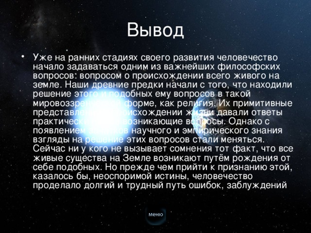 Вывод Уже на ранних стадиях своего развития человечество начало задаваться одним из важнейших философских вопросов: вопросом о происхождении всего живого на земле. Наши древние предки начали с того, что находили решение этого и подобных ему вопросов в такой мировоззренческой форме, как религия. Их примитивные представления о происхождении жизни давали ответы практически на все возникающие вопросы. Однако с появлением зачатков научного и эмпирического знания взгляды на решение этих вопросов стали меняться. Сейчас ни у кого не вызывает сомнения тот факт, что все живые существа на Земле возникают путём рождения от себе подобных. Но прежде чем прийти к признанию этой, казалось бы, неоспоримой истины, человечество проделало долгий и трудный путь ошибок, заблуждений и величайших научных открытий.  