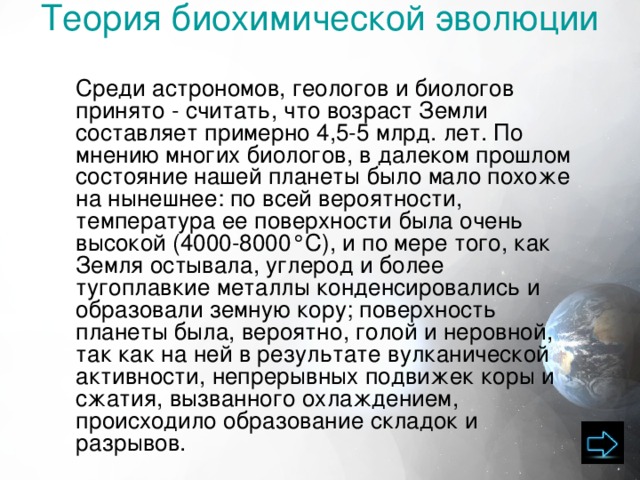 Теория биохимической эволюции    Среди астрономов, геологов и биологов принято - считать, что возраст Земли составляет примерно 4,5-5 млрд. лет. По мнению многих биологов, в далеком прошлом состояние нашей планеты было мало похоже на нынешнее: по всей вероятности, температура ее поверхности была очень высокой (4000-8000°С), и по мере того, как Земля остывала, углерод и более тугоплавкие металлы конденсировались и образо­вали земную кору; поверхность планеты была, вероятно, голой и неровной, так как на ней в результате вулканической активности, непрерывных подвижек коры и сжатия, вызванного охлаждением, происходило образование складок и разрывов. 