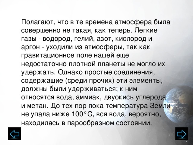 Полагают, что в те времена атмосфера была совершенно не такая, как теперь. Легкие газы - водород, гелий, азот, кислород и аргон - уходили из атмосферы, так как гравитационное поле нашей еще недостаточно плотной планеты не могло их удержать. Однако простые соединения, содержащие (среди прочих) эти элементы, должны были удерживаться; к ним относятся вода, аммиак, двуокись углерода и метан. До тех пор пока температура Земли не упала ниже 100°С, вся вода, вероятно, находилась в парообразном состоянии.   