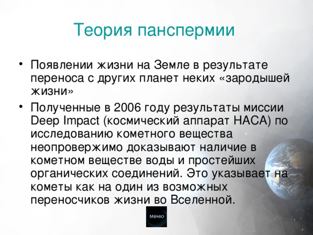  Теория панспермии    Появлении жизни на Земле в результате переноса с других планет неких «зародышей жизни» Полученные в 2006 году результаты миссии Deep Impact (космический аппарат НАСА) по исследованию кометного вещества неопровержимо доказывают наличие в кометном веществе воды и простейших органических соединений. Это указывает на кометы как на один из возможных переносчиков жизни во Вселенной. 