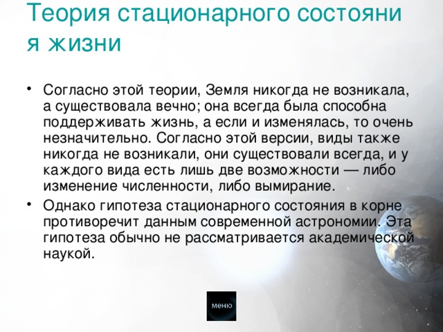 Теория стационарного состояния жизни    Согласно этой теории, Земля никогда не возникала, а существовала вечно; она всегда была способна поддерживать жизнь, а если и изменялась, то очень незначительно. Согласно этой версии, виды также никогда не возникали, они существовали всегда, и у каждого вида есть лишь две возможности — либо изменение численности, либо вымирание. Однако гипотеза стационарного состояния в корне противоречит данным современной астрономии. Эта гипотеза обычно не рассматривается академической наукой. 