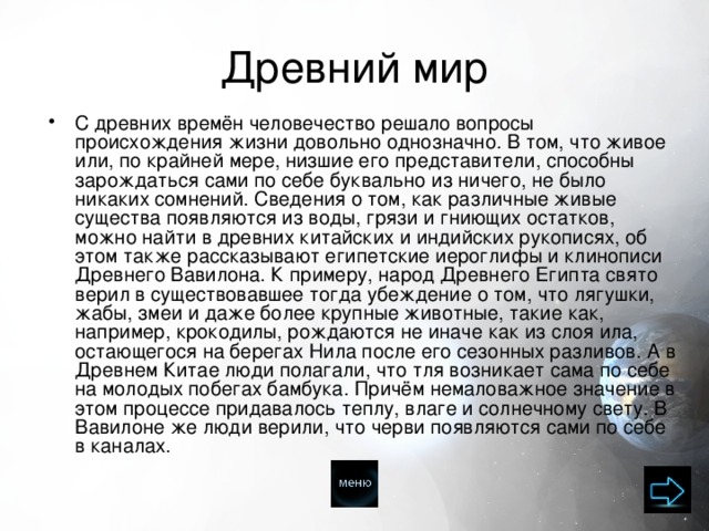 Древний мир С древних времён человечество решало вопросы происхождения жизни довольно однозначно. В том, что живое или, по крайней мере, низшие его представители, способны зарождаться сами по себе буквально из ничего, не было никаких сомнений. Сведения о том, как различные живые существа появляются из воды, грязи и гниющих остатков, можно найти в древних китайских и индийских рукописях, об этом также рассказывают египетские иероглифы и клинописи Древнего Вавилона. К примеру, народ Древнего Египта свято верил в существовавшее тогда убеждение о том, что лягушки, жабы, змеи и даже более крупные животные, такие как, например, крокодилы, рождаются не иначе как из слоя ила, остающегося на берегах Нила после его сезонных разливов. А в Древнем Китае люди полагали, что тля возникает сама по себе на молодых побегах бамбука. Причём немаловажное значение в этом процессе придавалось теплу, влаге и солнечному свету. В Вавилоне же люди верили, что черви появляются сами по себе в каналах. 