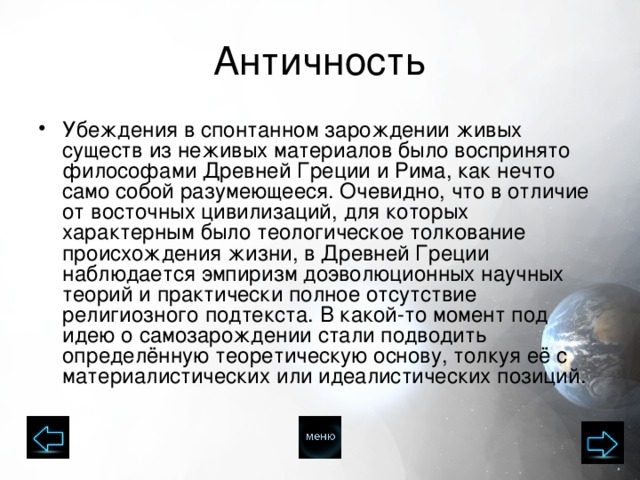 Античность Убеждения в спонтанном зарождении живых существ из неживых материалов было воспринято философами Древней Греции и Рима, как нечто само собой разумеющееся. Очевидно, что в отличие от восточных цивилизаций, для которых характерным было теологическое толкование происхождения жизни, в Древней Греции наблюдается эмпиризм доэволюционных научных теорий и практически полное отсутствие религиозного подтекста. В какой-то момент под идею о самозарождении стали подводить определённую теоретическую основу, толкуя её с материалистических или идеалистических позиций. 