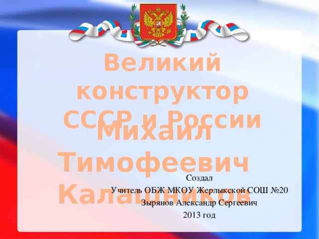 Великий конструктор СССР и России Михаил Тимофеевич Калашников Создал Учитель ОБЖ МКОУ Жерлыкской СОШ №20 Зырянов Александр Сергеевич 2013 год 
