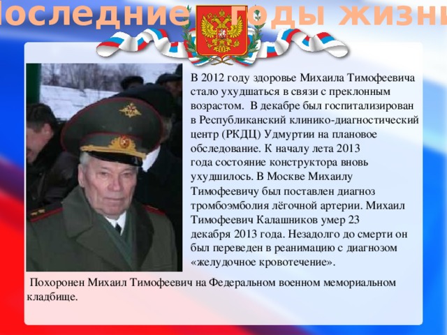 Последние годы жизни В 2012 году здоровье Михаила Тимофеевича стало ухудшаться в связи с преклонным возрастом.  В декабре был госпитализирован в Республиканский клинико-диагностический центр (РКДЦ) Удмуртии на плановое обследование. К началу лета 2013 года состояние конструктора вновь ухудшилось. В Москве Михаилу Тимофеевичу был поставлен диагноз  тромбоэмболия лёгочной артерии. Михаил Тимофеевич Калашников умер 23 декабря 2013 года. Незадолго до смерти он был переведен в реанимацию с диагнозом «желудочное кровотечение».   Похоронен Михаил Тимофеевич на Федеральном военном мемориальном кладбище. 