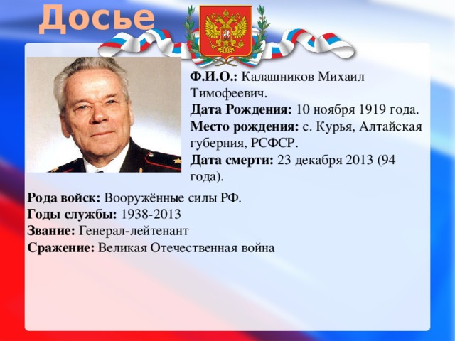 Досье Ф.И.О.: Калашников Михаил Тимофеевич.  Дата Рождения: 10 ноября 1919 года.  Место рождения: с. Курья, Алтайская губерния, РСФСР.  Дата смерти: 23 декабря 2013 (94 года).   Рода войск: Вооружённые силы РФ.  Годы службы: 1938-2013  Звание: Генерал-лейтенант  Сражение: Великая Отечественная война 