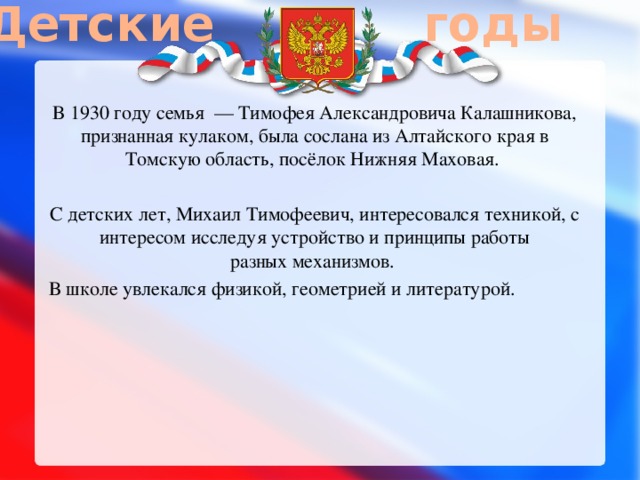 Детские годы В 1930 году семья  — Тимофея Александровича Калашникова, признанная кулаком, была сослана из Алтайского края в Томскую область, посёлок Нижняя Маховая. С детских лет, Михаил Тимофеевич, интересовался техникой, с интересом исследуя устройство и принципы работы разных механизмов. В школе увлекался физикой, геометрией и литературой. 