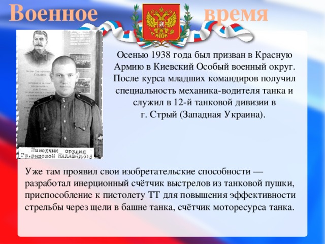 Военное  время  Осенью 1938 года был призван в Красную Армию в Киевский Особый военный округ. После курса младших командиров получил специальность механика-водителя танка и служил в 12-й танковой дивизии в г. Стрый (Западная Украина). Уже там проявил свои изобретательские способности — разработал инерционный счётчик выстрелов из танковой пушки, приспособление к пистолету ТТ для повышения эффективности стрельбы через щели в башне танка, счётчик моторесурса танка. 