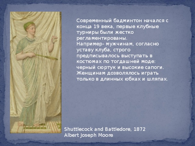 Современный бадминтон начался с конца 19 века, первые клубные турниры были жестко регламентированы.  Например- мужчинам, согласно уставу клуба, строго предписывалось выступать в костюмах по тогдашней моде: черный сюртук и высокие сапоги. Женщинам дозволялось играть только в длинных юбках и шляпах.  Shuttlecock and Battledore, 1872  Albert Joseph Moore 