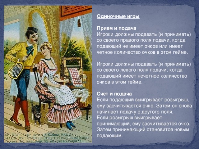 Одиночные игры     Прием и подача    Игроки должны подавать (и принимать) со своего правого поля подачи, когда подающий не имеет очков или имеет четное количество очков в этом гейме.    Игроки должны подавать (и принимать) со своего левого поля подачи, когда подающий имеет нечетное количество очков в этом гейме.    Счет и подача    Если подающий выигрывает розыгрыш, ему засчитывается очко. Затем он снова начинает подачу с другого поля.   Если розыгрыш выигрывает принимающий, ему засчитывается очко. Затем принимающий становится новым подающим.  