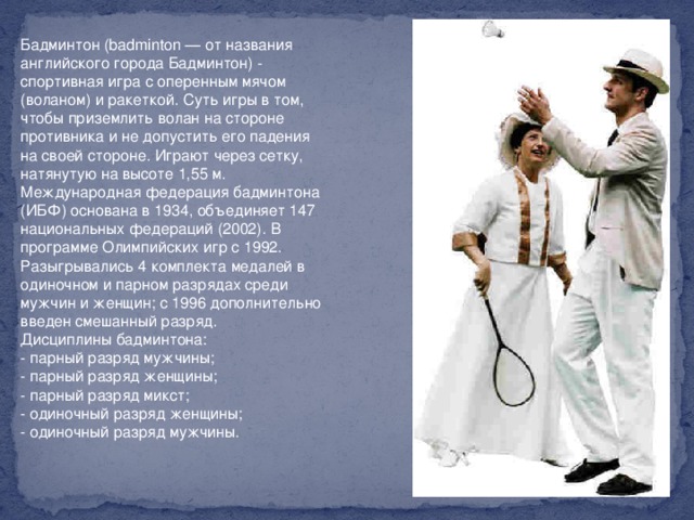 Бадминтон (badminton — от названия английского города Бадминтон) - спортивная игра с оперенным мячом (воланом) и ракеткой. Суть игры в том, чтобы приземлить волан на стороне противника и не допустить его падения на своей стороне. Играют через сетку, натянутую на высоте 1,55 м. Международная федерация бадминтона (ИБФ) основана в 1934, объединяет 147 национальных федераций (2002). В программе Олимпийских игр с 1992. Разыгрывались 4 комплекта медалей в одиночном и парном разрядах среди мужчин и женщин; с 1996 дополнительно введен смешанный разряд.   Дисциплины бадминтона:   - парный разряд мужчины;   - парный разряд женщины;   - парный разряд микст;   - одиночный разряд женщины;   - одиночный разряд мужчины.    