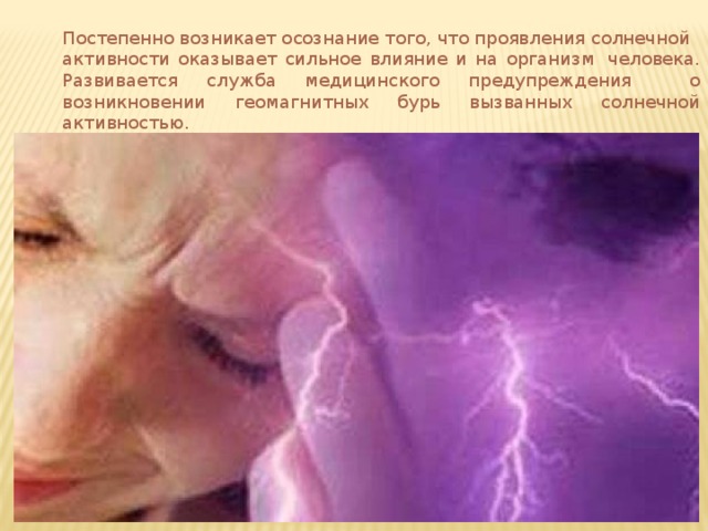 Постепенно возникает осознание того, что проявления солнечной активности оказывает сильное влияние и на организм  человека. Развивается служба медицинского предупреждения о возникновении геомагнитных бурь вызванных солнечной активностью. 