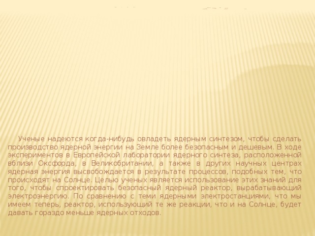            Солнце и его корона  представляют собой  естественную лабораториЮ  для изучения  фундаментальных характеристик плазмы.    Ученые надеются когда-нибудь овладеть ядерным синтезом, чтобы сделать производство ядерной энергии на Земле более безопасным и дешевым. В ходе экспериментов в Европейской лаборатории ядерного синтеза, расположенной вблизи Оксфорда, в Великобритании, а также в других научных центрах ядерная энергия высвобождается в результате процессов, подобных тем, что происходят на Солнце. Целью ученых является использование этих знаний для того, чтобы спроектировать безопасный ядерный реактор, вырабатывающий электроэнергию. По сравнению с теми ядерными электростанциями, что мы имеем теперь, реактор, использующий те же реакции, что и на Солнце, будет давать гораздо меньше ядерных отходов. 