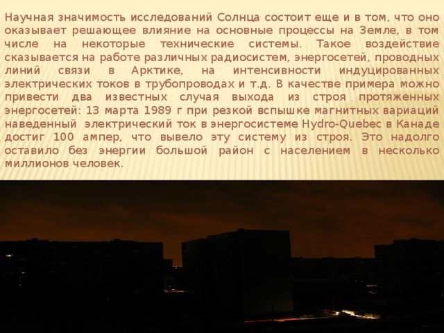 Научная значимость исследований Солнца состоит еще и в том, что оно оказывает решающее влияние на основные процессы на Земле, в том числе на некоторые технические системы. Такое воздействие сказывается на работе различных радиосистем, энергосетей, проводных линий связи в Арктике, на интенсивности индуцированных электрических токов в трубопроводах и т.д. В качестве примера можно привести два известных случая выхода из строя протяженных энергосетей: 13 марта 1989 г при резкой вспышке магнитных вариаций наведенный электрический ток в энергосистеме Hydro-Quebec в Канаде достиг 100 ампер, что вывело эту систему из строя. Это надолго оставило без энергии большой район с населением в несколько миллионов человек. 